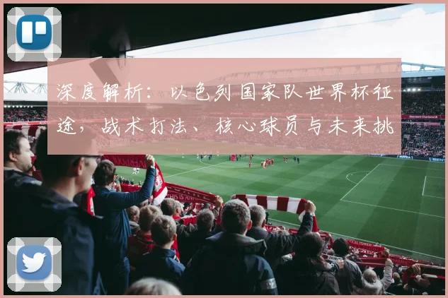 深度解析：以色列国家队世界杯征途，战术打法、核心球员与未来挑战全览