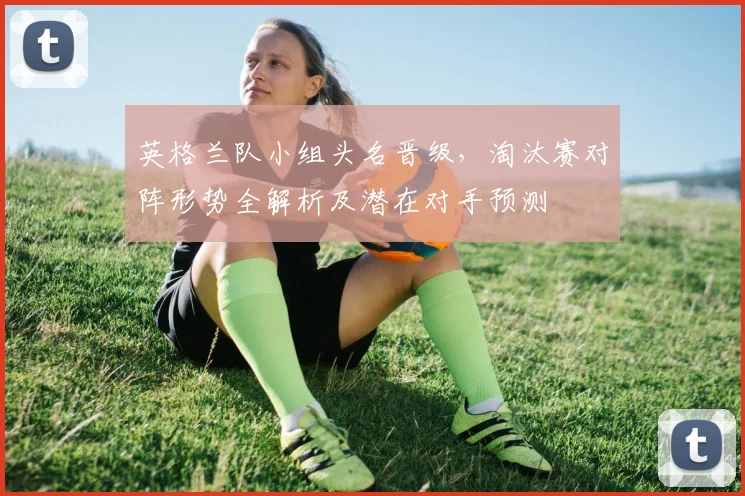 英格兰队小组头名晋级，淘汰赛对阵形势全解析及潜在对手预测