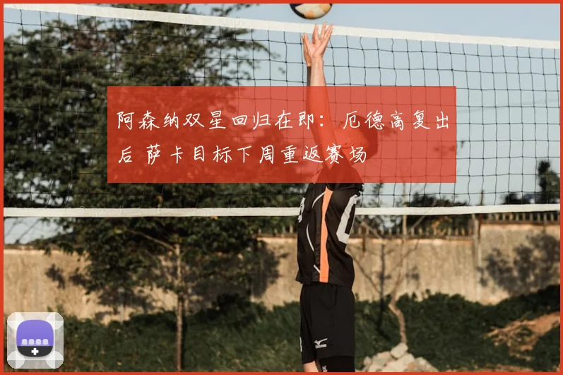 阿森纳双星回归在即：厄德高复出后 萨卡目标下周重返赛场