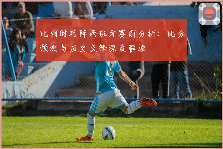 比利时对阵西班牙赛前分析：比分预测与历史交锋深度解读
