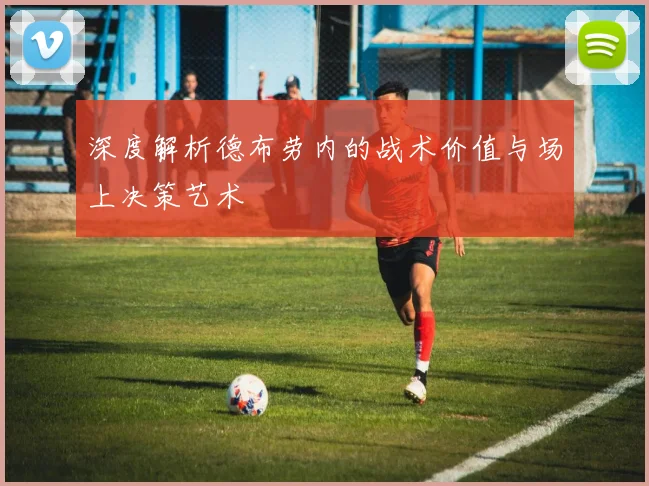 深度解析德布劳内的战术价值与场上决策艺术