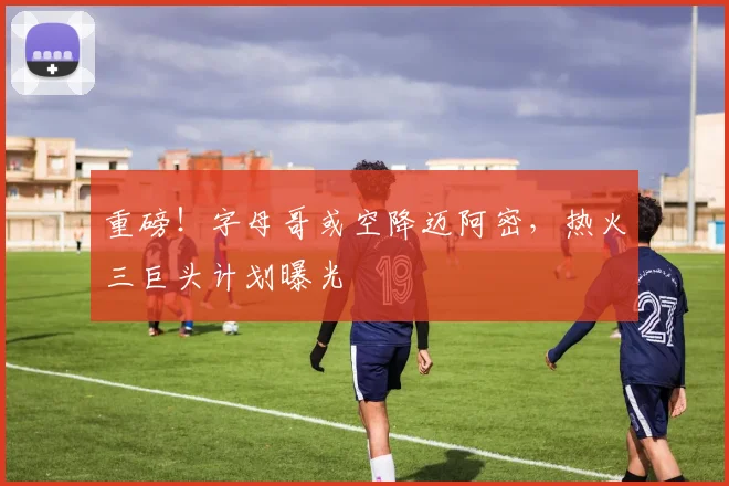 重磅！字母哥或空降迈阿密，热火三巨头计划曝光