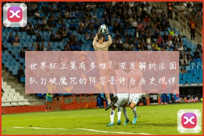 世界杯卫冕有多难？深度解析法国队打破魔咒的阵容条件与历史规律