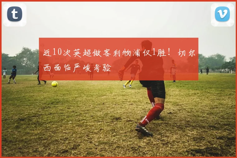 近10次英超做客利物浦仅1胜!切尔西面临严峻考验