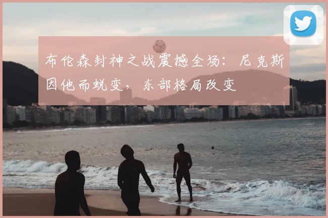 布伦森封神之战震撼全场：尼克斯因他而蜕变，东部格局改变