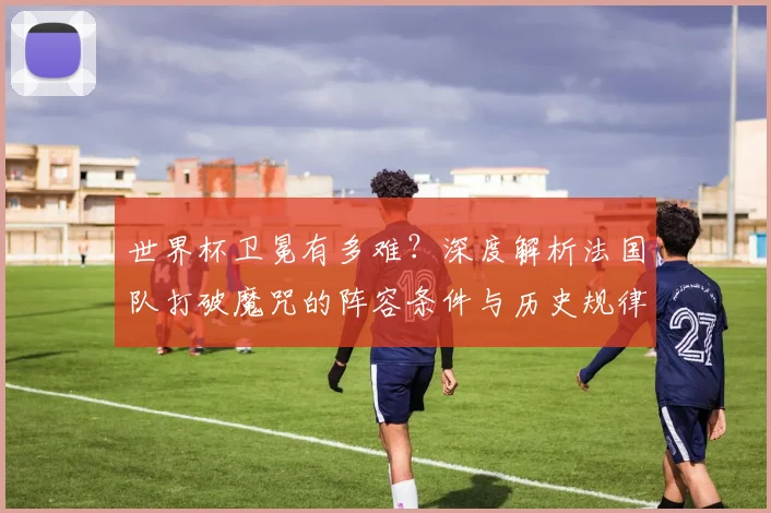 世界杯卫冕有多难？深度解析法国队打破魔咒的阵容条件与历史规律
