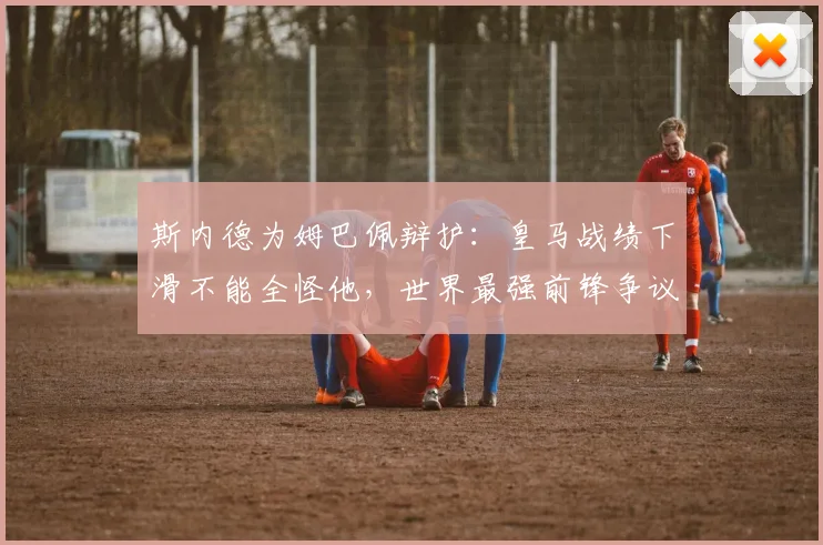 斯内德为姆巴佩辩护：皇马战绩下滑不能全怪他，世界最强前锋争议何解？
