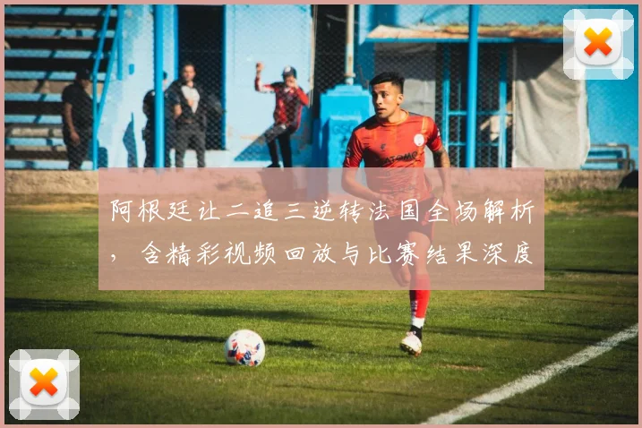 阿根廷让二追三逆转法国全场解析，含精彩视频回放与比赛结果深度分析