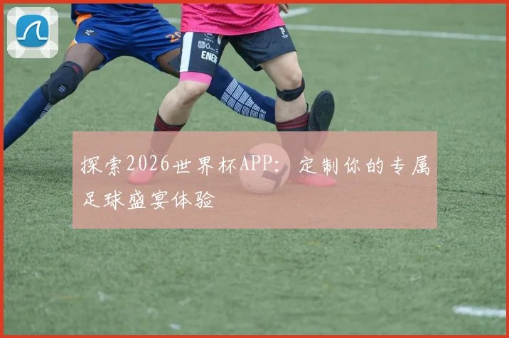 探索2026世界杯APP：定制你的专属足球盛宴体验