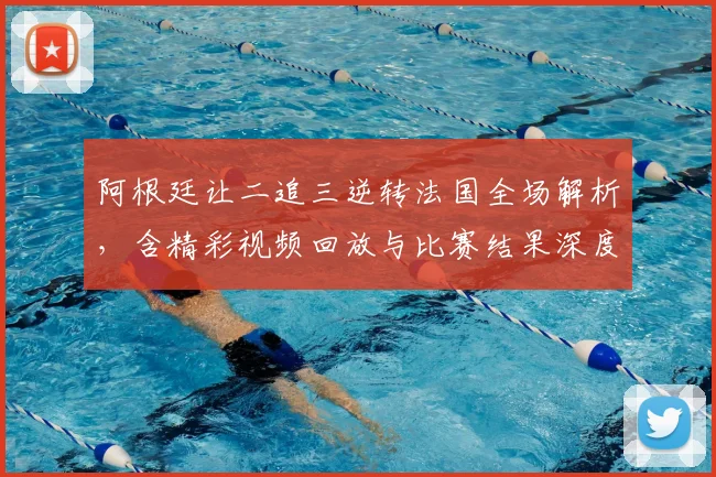 阿根廷让二追三逆转法国全场解析，含精彩视频回放与比赛结果深度分析