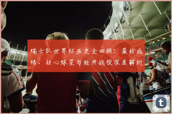 瑞士队世界杯历史全回顾：最好成绩、核心球星与经典战役深度解析