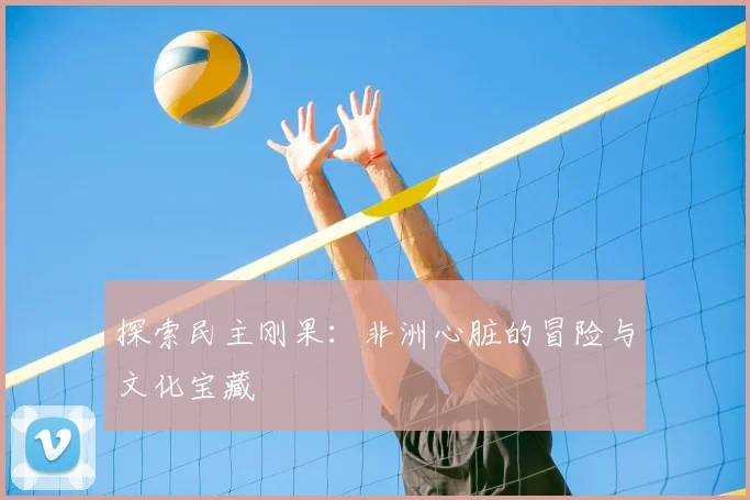 探索民主刚果：非洲心脏的冒险与文化宝藏